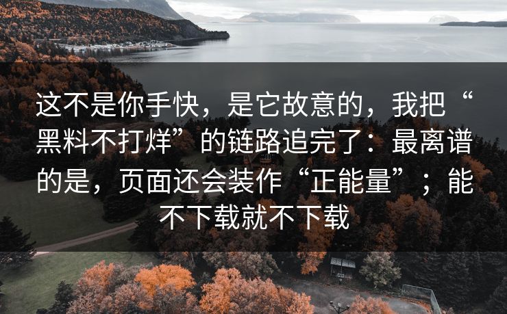 这不是你手快，是它故意的，我把“黑料不打烊”的链路追完了：最离谱的是，页面还会装作“正能量”；能不下载就不下载