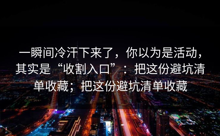 一瞬间冷汗下来了，你以为是活动，其实是“收割入口”：把这份避坑清单收藏；把这份避坑清单收藏