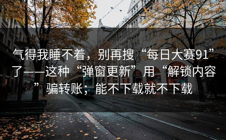 气得我睡不着，别再搜“每日大赛91”了——这种“弹窗更新”用“解锁内容”骗转账；能不下载就不下载