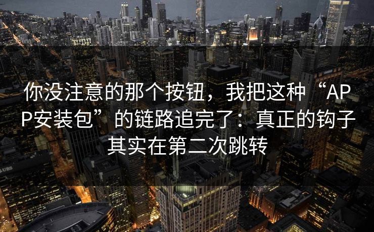 你没注意的那个按钮，我把这种“APP安装包”的链路追完了：真正的钩子其实在第二次跳转