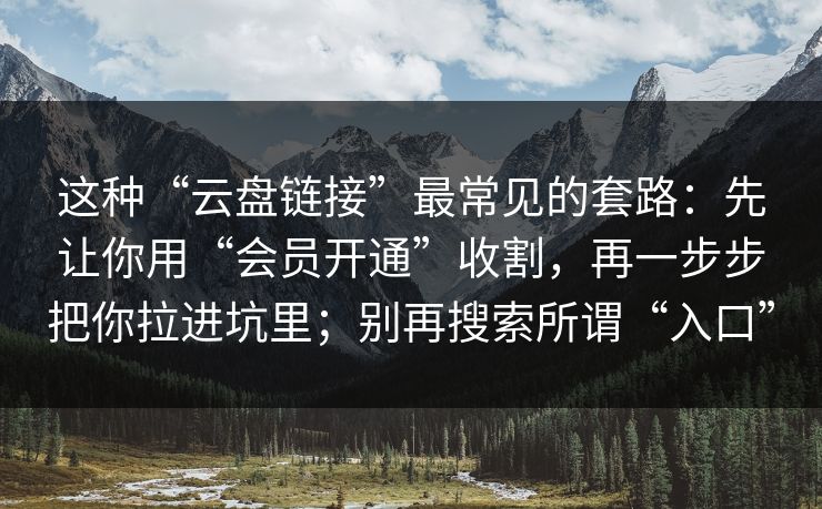 这种“云盘链接”最常见的套路：先让你用“会员开通”收割，再一步步把你拉进坑里；别再搜索所谓“入口”