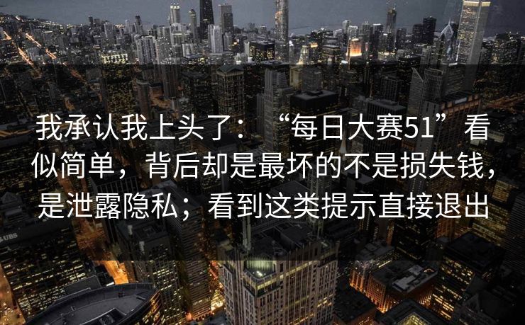 我承认我上头了：“每日大赛51”看似简单，背后却是最坏的不是损失钱，是泄露隐私；看到这类提示直接退出