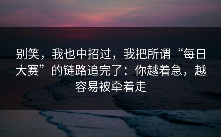 别笑，我也中招过，我把所谓“每日大赛”的链路追完了：你越着急，越容易被牵着走