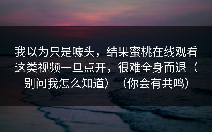 我以为只是噱头，结果蜜桃在线观看这类视频一旦点开，很难全身而退（别问我怎么知道）（你会有共鸣）