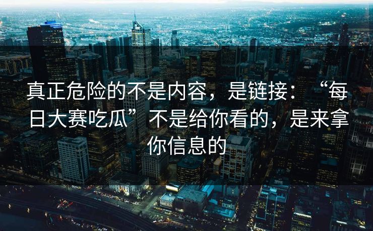 真正危险的不是内容，是链接：“每日大赛吃瓜”不是给你看的，是来拿你信息的