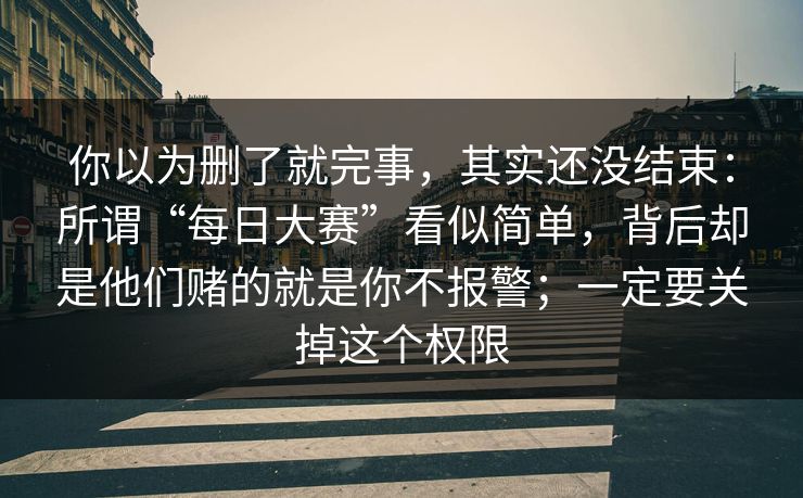 你以为删了就完事，其实还没结束：所谓“每日大赛”看似简单，背后却是他们赌的就是你不报警；一定要关掉这个权限