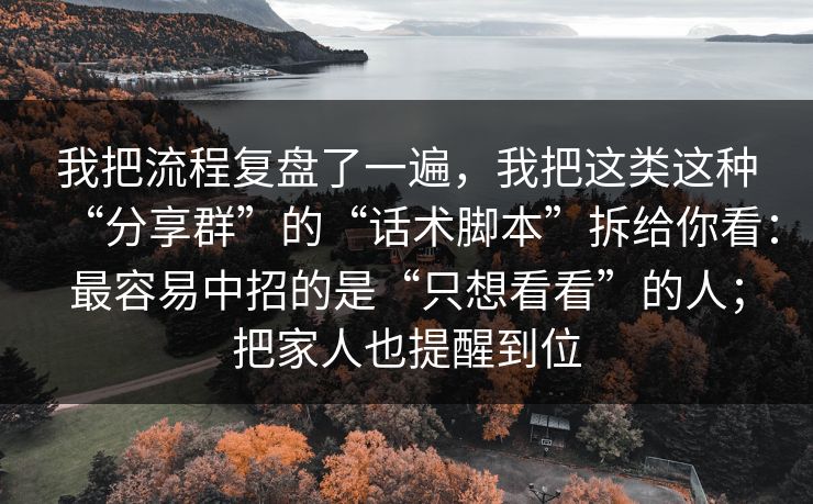 我把流程复盘了一遍，我把这类这种“分享群”的“话术脚本”拆给你看：最容易中招的是“只想看看”的人；把家人也提醒到位