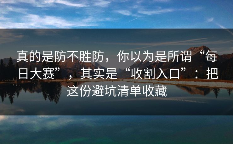 真的是防不胜防，你以为是所谓“每日大赛”，其实是“收割入口”：把这份避坑清单收藏