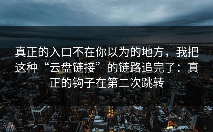 真正的入口不在你以为的地方，我把这种“云盘链接”的链路追完了：真正的钩子在第二次跳转