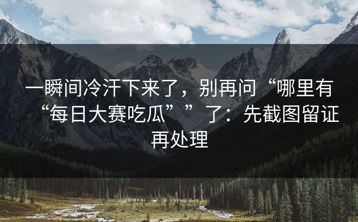 一瞬间冷汗下来了，别再问“哪里有“每日大赛吃瓜””了：先截图留证再处理