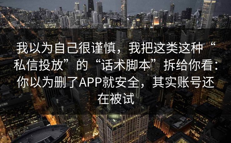 我以为自己很谨慎，我把这类这种“私信投放”的“话术脚本”拆给你看：你以为删了APP就安全，其实账号还在被试