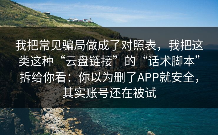 我把常见骗局做成了对照表，我把这类这种“云盘链接”的“话术脚本”拆给你看：你以为删了APP就安全，其实账号还在被试