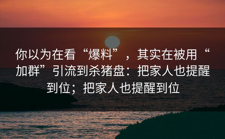 你以为在看“爆料”，其实在被用“加群”引流到杀猪盘：把家人也提醒到位；把家人也提醒到位