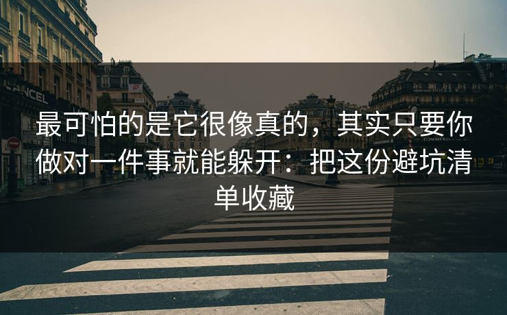 最可怕的是它很像真的，其实只要你做对一件事就能躲开：把这份避坑清单收藏