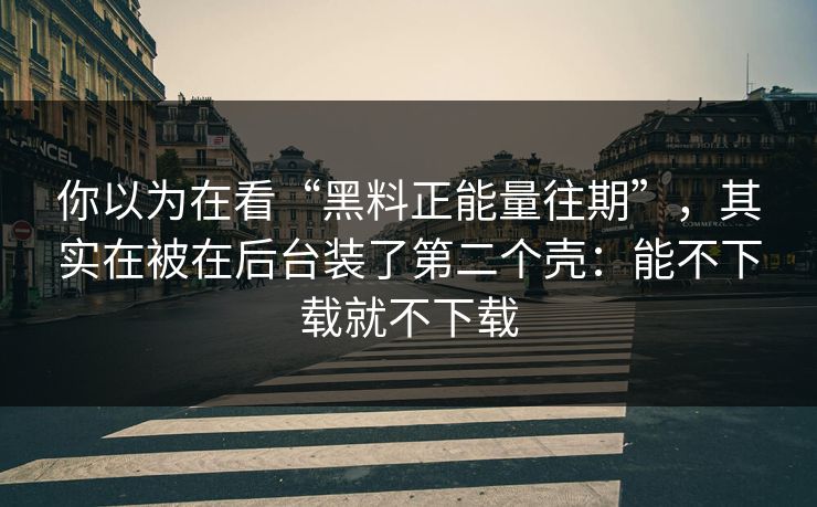 你以为在看“黑料正能量往期”，其实在被在后台装了第二个壳：能不下载就不下载