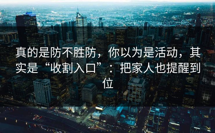 真的是防不胜防，你以为是活动，其实是“收割入口”：把家人也提醒到位
