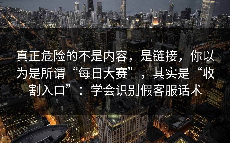 真正危险的不是内容，是链接，你以为是所谓“每日大赛”，其实是“收割入口”：学会识别假客服话术