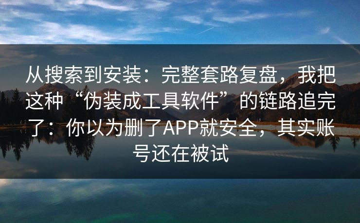 从搜索到安装：完整套路复盘，我把这种“伪装成工具软件”的链路追完了：你以为删了APP就安全，其实账号还在被试