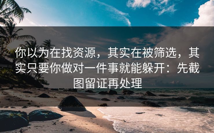 你以为在找资源，其实在被筛选，其实只要你做对一件事就能躲开：先截图留证再处理