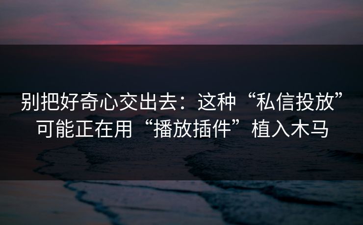 别把好奇心交出去：这种“私信投放”可能正在用“播放插件”植入木马
