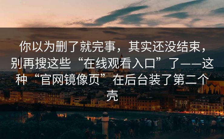 你以为删了就完事，其实还没结束，别再搜这些“在线观看入口”了——这种“官网镜像页”在后台装了第二个壳