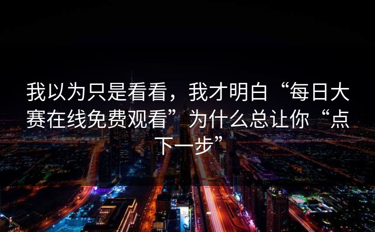 我以为只是看看，我才明白“每日大赛在线免费观看”为什么总让你“点下一步”