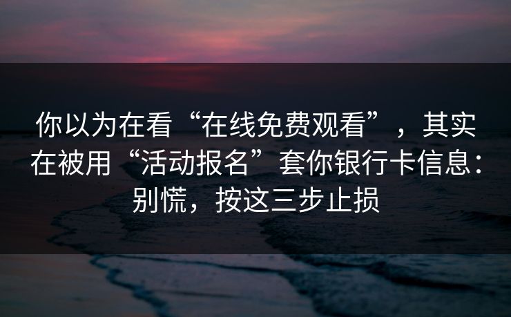 你以为在看“在线免费观看”，其实在被用“活动报名”套你银行卡信息：别慌，按这三步止损