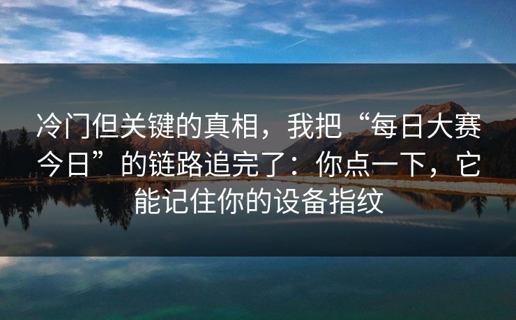 冷门但关键的真相，我把“每日大赛今日”的链路追完了：你点一下，它能记住你的设备指纹