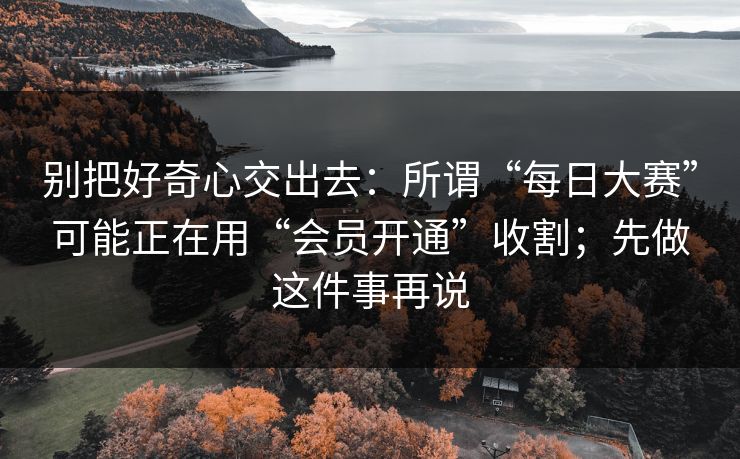 别把好奇心交出去：所谓“每日大赛”可能正在用“会员开通”收割；先做这件事再说