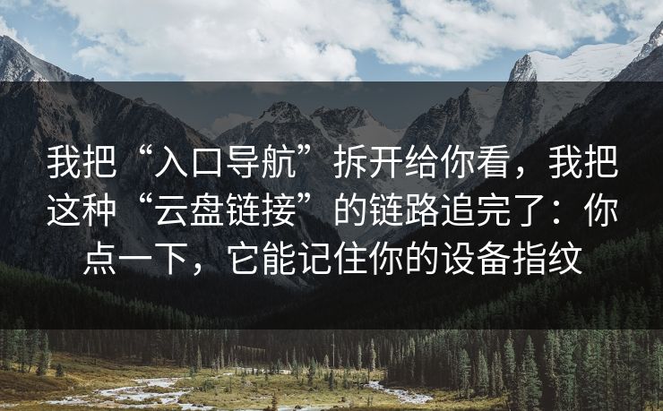 我把“入口导航”拆开给你看，我把这种“云盘链接”的链路追完了：你点一下，它能记住你的设备指纹