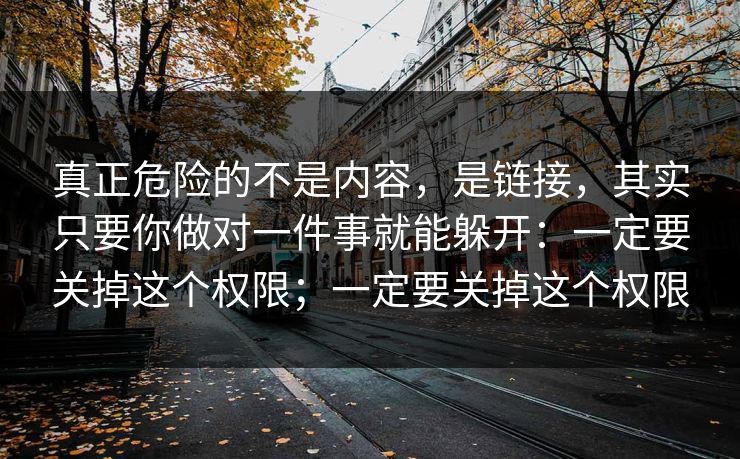 真正危险的不是内容，是链接，其实只要你做对一件事就能躲开：一定要关掉这个权限；一定要关掉这个权限