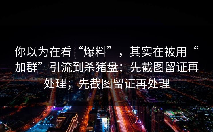 你以为在看“爆料”，其实在被用“加群”引流到杀猪盘：先截图留证再处理；先截图留证再处理