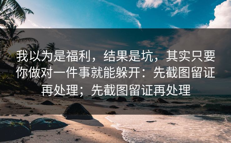 我以为是福利，结果是坑，其实只要你做对一件事就能躲开：先截图留证再处理；先截图留证再处理