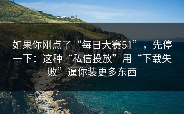 如果你刚点了“每日大赛51”，先停一下：这种“私信投放”用“下载失败”逼你装更多东西
