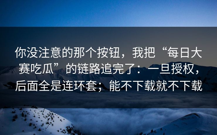 你没注意的那个按钮，我把“每日大赛吃瓜”的链路追完了：一旦授权，后面全是连环套；能不下载就不下载
