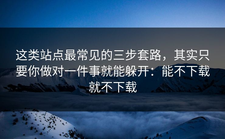 这类站点最常见的三步套路，其实只要你做对一件事就能躲开：能不下载就不下载