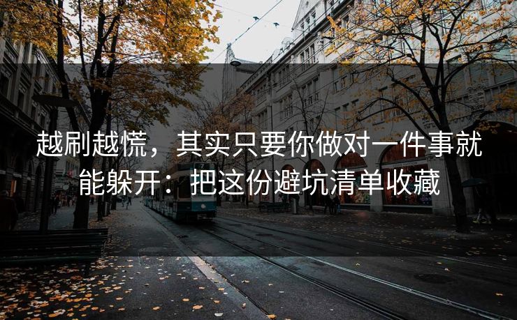 越刷越慌，其实只要你做对一件事就能躲开：把这份避坑清单收藏