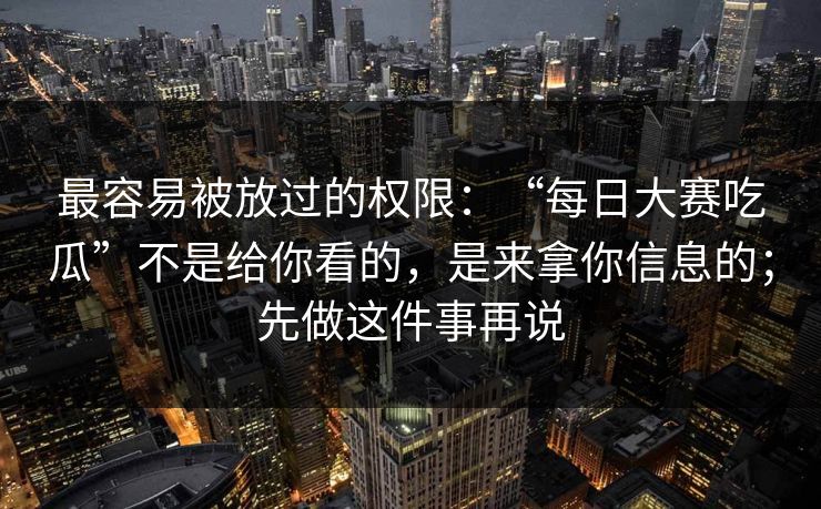 最容易被放过的权限：“每日大赛吃瓜”不是给你看的，是来拿你信息的；先做这件事再说