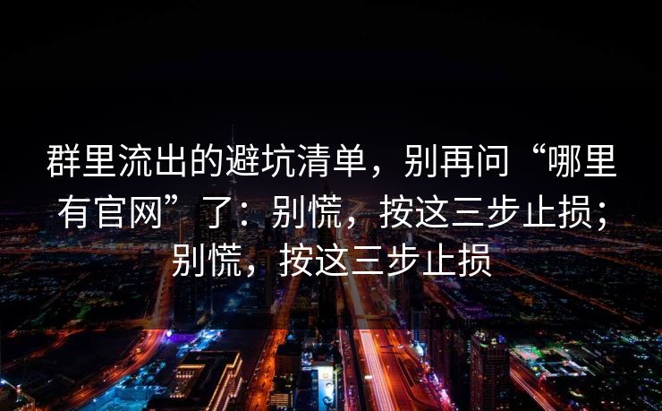 群里流出的避坑清单，别再问“哪里有官网”了：别慌，按这三步止损；别慌，按这三步止损