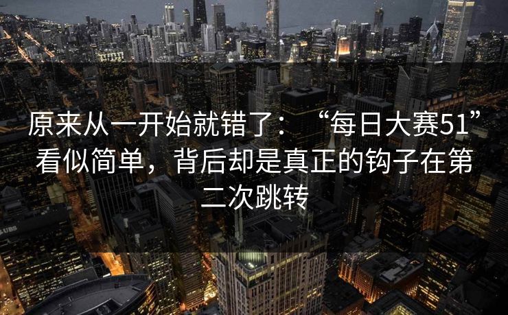 原来从一开始就错了：“每日大赛51”看似简单，背后却是真正的钩子在第二次跳转