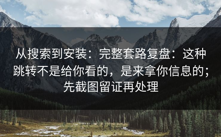 从搜索到安装：完整套路复盘：这种跳转不是给你看的，是来拿你信息的；先截图留证再处理