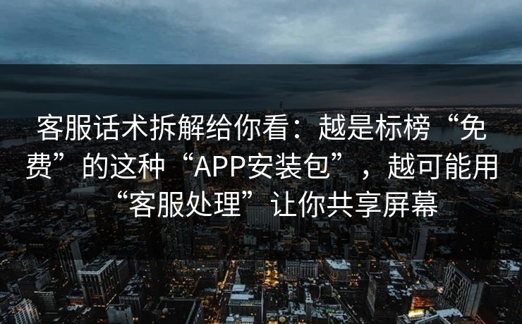 客服话术拆解给你看：越是标榜“免费”的这种“APP安装包”，越可能用“客服处理”让你共享屏幕
