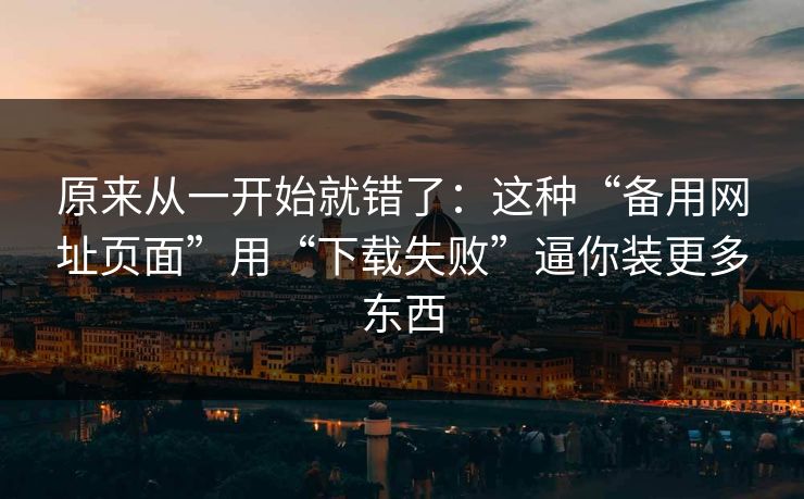 原来从一开始就错了：这种“备用网址页面”用“下载失败”逼你装更多东西