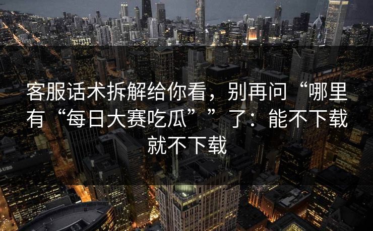 客服话术拆解给你看，别再问“哪里有“每日大赛吃瓜””了：能不下载就不下载