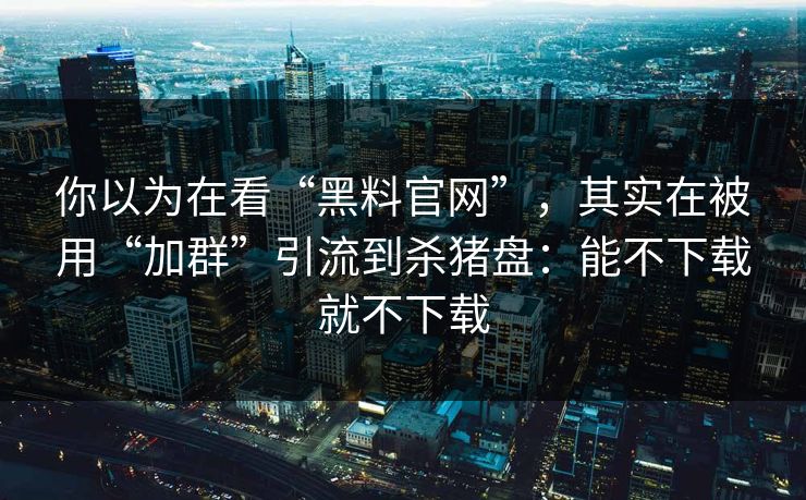 你以为在看“黑料官网”，其实在被用“加群”引流到杀猪盘：能不下载就不下载