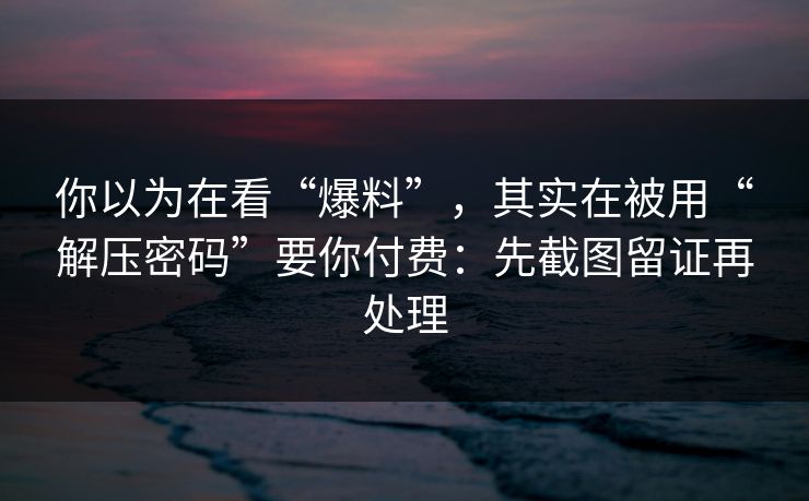 你以为在看“爆料”，其实在被用“解压密码”要你付费：先截图留证再处理