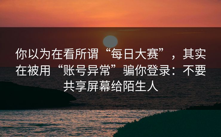 你以为在看所谓“每日大赛”，其实在被用“账号异常”骗你登录：不要共享屏幕给陌生人