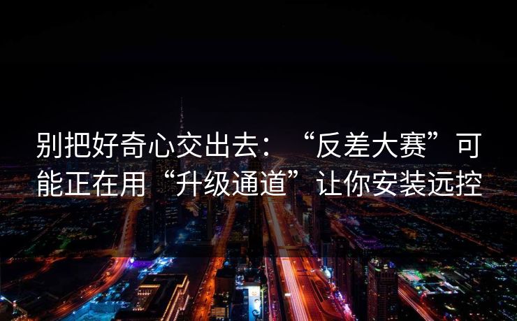 别把好奇心交出去：“反差大赛”可能正在用“升级通道”让你安装远控
