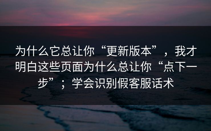 为什么它总让你“更新版本”，我才明白这些页面为什么总让你“点下一步”；学会识别假客服话术