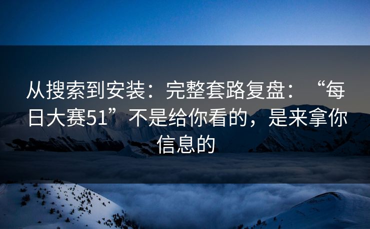 从搜索到安装：完整套路复盘：“每日大赛51”不是给你看的，是来拿你信息的